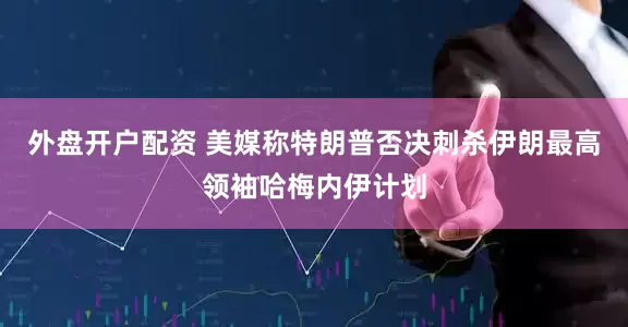 外盘开户配资 美媒称特朗普否决刺杀伊朗最高领袖哈梅内伊计划