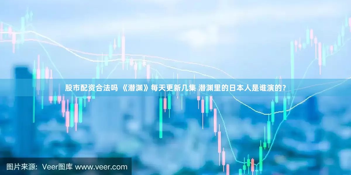 股市配资合法吗 《潜渊》每天更新几集 潜渊里的日本人是谁演的？