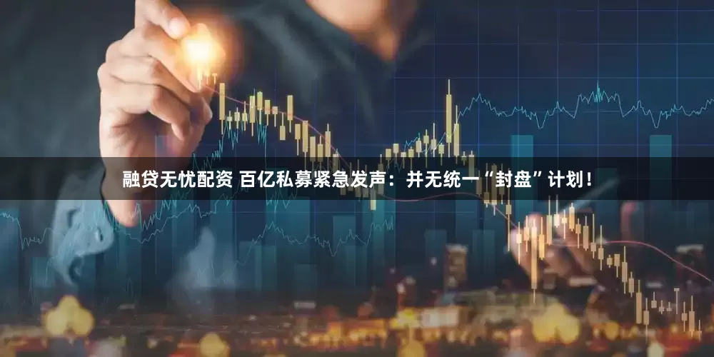 融贷无忧配资 百亿私募紧急发声：并无统一“封盘”计划！