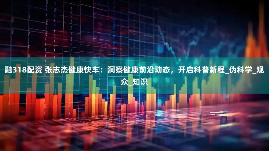 融318配资 张志杰健康快车：洞察健康前沿动态，开启科普新程_伪科学_观众_知识