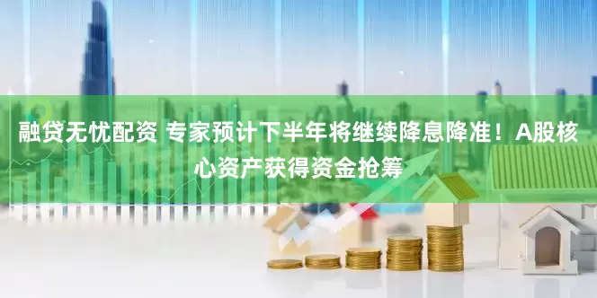 融贷无忧配资 专家预计下半年将继续降息降准！A股核心资产获得资金抢筹