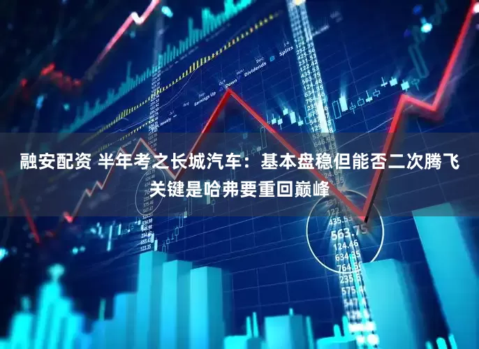 融安配资 半年考之长城汽车：基本盘稳但能否二次腾飞关键是哈弗要重回巅峰