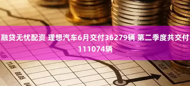融贷无忧配资 理想汽车6月交付36279辆 第二季度共交付111074辆