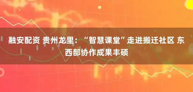 融安配资 贵州龙里：“智慧课堂”走进搬迁社区 东西部协作成果丰硕