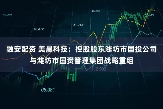 融安配资 美晨科技：控股股东潍坊市国投公司与潍坊市国资管理集团战略重组