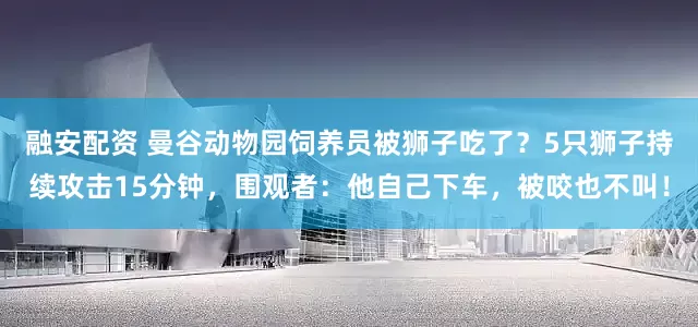 融安配资 曼谷动物园饲养员被狮子吃了？5只狮子持续攻击15分钟，围观者：他自己下车，被咬也不叫！