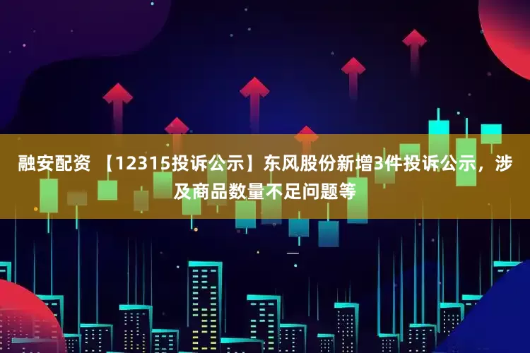 融安配资 【12315投诉公示】东风股份新增3件投诉公示，涉及商品数量不足问题等