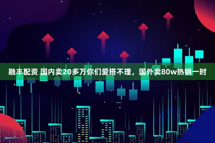 融丰配资 国内卖20多万你们爱搭不理，国外卖80w热销一时