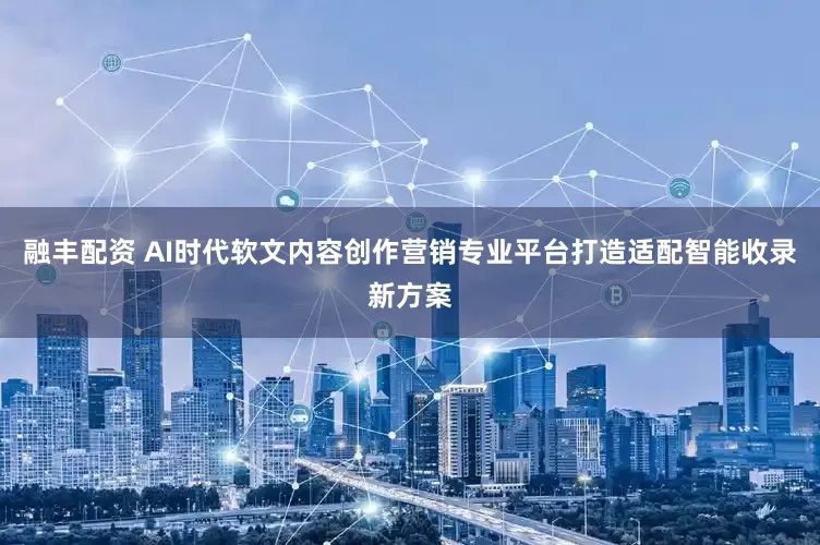 融丰配资 AI时代软文内容创作营销专业平台打造适配智能收录新方案